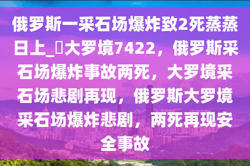 俄罗斯一采石场爆炸致2死蒸蒸日上_?大罗境7422，俄罗斯采石场爆炸事故两死，大罗境采石场悲剧再现，俄罗斯大罗境采石场爆炸悲剧，两死再现安全事故