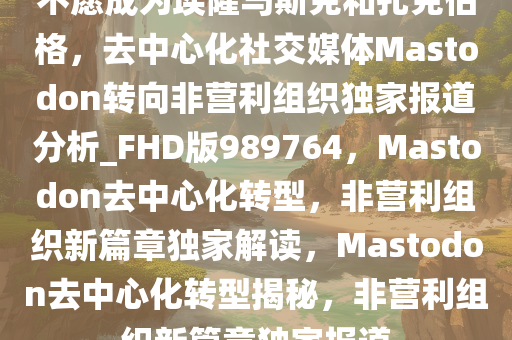 不愿成为埃隆马斯克和扎克伯格，去中心化社交媒体Mastodon转向非营利组织独家报道分析_FHD版989764，Mastodon去中心化转型，非营利组织新篇章独家解读，Mastodon去中心化转型揭秘，非营利组织新篇章独家报道