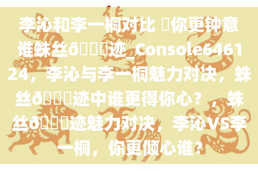 李沁和李一桐对比 ?你更钟意谁蛛丝??迹_Console646124，李沁与李一桐魅力对决，蛛丝??迹中谁更得你心？，蛛丝??迹魅力对决，李沁VS李一桐，你更倾心谁？