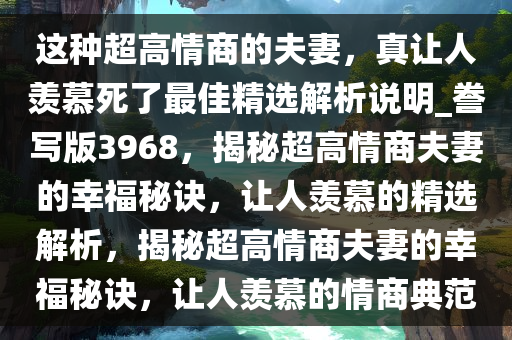 这种超高情商的夫妻，真让人羡慕死了最佳精选解析说明_誊写版3968，揭秘超高情商夫妻的幸福秘诀，让人羡慕的精选解析，揭秘超高情商夫妻的幸福秘诀，让人羡慕的情商典范