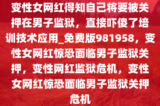 变性女网红得知自己将要被关押在男子监狱，直接吓傻了培训技术应用_免费版981958，变性女网红惊恐面临男子监狱关押，变性网红监狱危机，变性女网红惊恐面临男子监狱关押危机