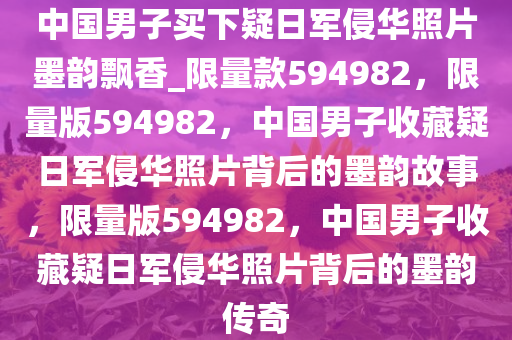 中国男子买下疑日军侵华照片墨韵飘香_限量款594982，限量版594982，中国男子收藏疑日军侵华照片背后的墨韵故事，限量版594982，中国男子收藏疑日军侵华照片背后的墨韵传奇