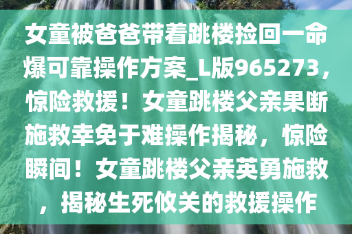 女童被爸爸带着跳楼捡回一命爆可靠操作方案_L版965273，惊险救援！女童跳楼父亲果断施救幸免于难操作揭秘，惊险瞬间！女童跳楼父亲英勇施救，揭秘生死攸关的救援操作