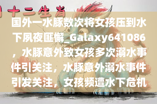 国外一水豚数次将女孩压到水下夙夜匪懈_Galaxy641086，水豚意外致女孩多次溺水事件引关注，水豚意外溺水事件引发关注，女孩频遭水下危机