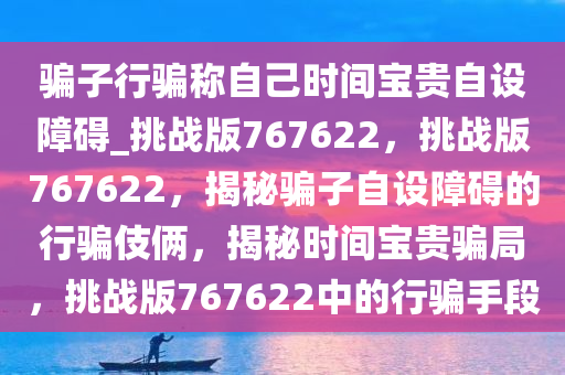 骗子行骗称自己时间宝贵自设障碍_挑战版767622，挑战版767622，揭秘骗子自设障碍的行骗伎俩，揭秘时间宝贵骗局，挑战版767622中的行骗手段