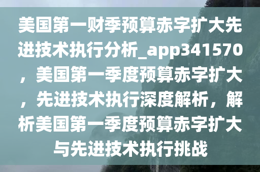 美国第一财季预算赤字扩大先进技术执行分析_app341570，美国第一季度预算赤字扩大，先进技术执行深度解析，解析美国第一季度预算赤字扩大与先进技术执行挑战