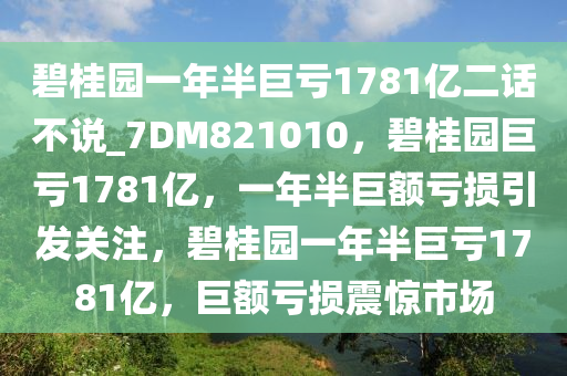 碧桂园一年半巨亏1781亿二话不说_7DM821010，碧桂园巨亏1781亿，一年半巨额亏损引发关注，碧桂园一年半巨亏1781亿，巨额亏损震惊市场