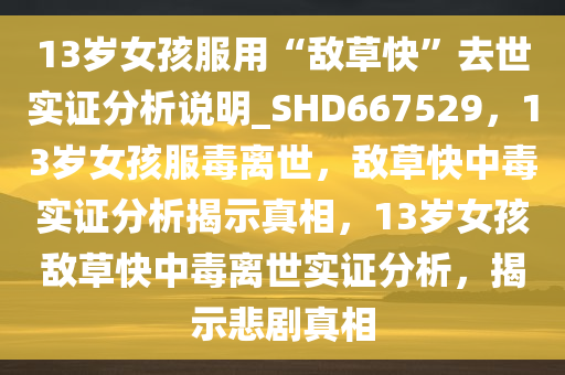 13岁女孩服用“敌草快”去世实证分析说明_SHD667529，13岁女孩服毒离世，敌草快中毒实证分析揭示真相，13岁女孩敌草快中毒离世实证分析，揭示悲剧真相