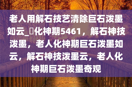 老人用解石技艺清除巨石泼墨如云_?化神期5461，解石神技泼墨，老人化神期巨石泼墨如云，解石神技泼墨云，老人化神期巨石泼墨奇观