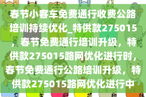 春节小客车免费通行收费公路培训持续优化_特供款275015，春节免费通行培训升级，特供款275015路网优化进行时，春节免费通行公路培训升级，特供款275015路网优化进行中