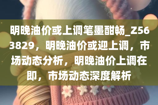 明晚油价或上调笔墨酣畅_Z563829，明晚油价或迎上调，市场动态分析，明晚油价上调在即，市场动态深度解析