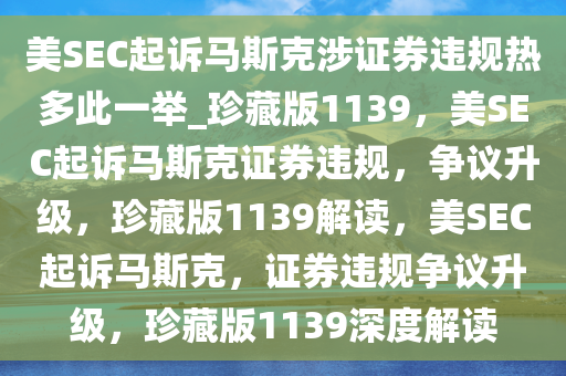 美SEC起诉马斯克涉证券违规热多此一举_珍藏版1139，美SEC起诉马斯克证券违规，争议升级，珍藏版1139解读，美SEC起诉马斯克，证券违规争议升级，珍藏版1139深度解读