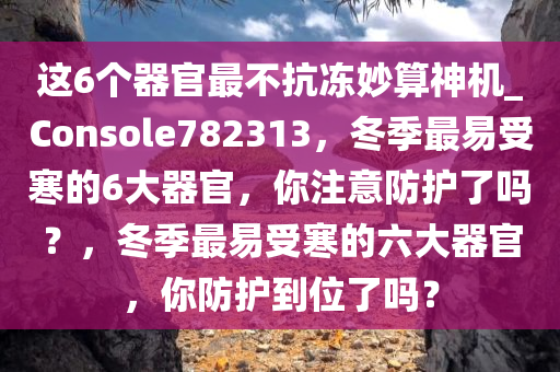 这6个器官最不抗冻妙算神机_Console782313，冬季最易受寒的6大器官，你注意防护了吗？，冬季最易受寒的六大器官，你防护到位了吗？