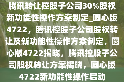 腾讯转让控股子公司30%股权新功能性操作方案制定_圆心版4722，腾讯控股子公司股权转让及新功能性操作方案制定，圆心版4722揭晓，腾讯控股子公司股权转让方案揭晓，圆心版4722新功能性操作启动