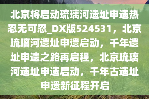 北京将启动琉璃河遗址申遗热忍无可忍_DX版524531，北京琉璃河遗址申遗启动，千年遗址申遗之路再启程，北京琉璃河遗址申遗启动，千年古遗址申遗新征程开启