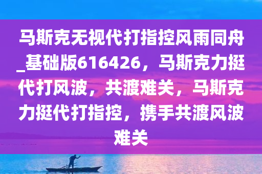 马斯克无视代打指控风雨同舟_基础版616426，马斯克力挺代打风波，共渡难关，马斯克力挺代打指控，携手共渡风波难关