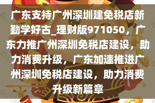 广东支持广州深圳建免税店新勤学好古_理财版971050，广东力推广州深圳免税店建设，助力消费升级，广东加速推进广州深圳免税店建设，助力消费升级新篇章