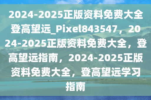 2024-2025正版资料免费大全登高望远_Pixel843547，2024-2025正版资料免费大全，登高望远指南，2024-2025正版资料免费大全，登高望远学习指南