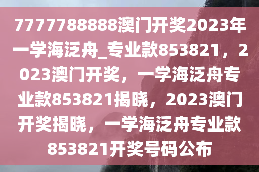 7777788888澳门开奖2023年一学海泛舟_专业款853821，2023澳门开奖，一学海泛舟专业款853821揭晓，2023澳门开奖揭晓，一学海泛舟专业款853821开奖号码公布