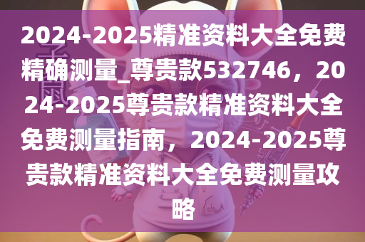 2024-2025精准资料大全免费精确测量_尊贵款532746，2024-2025尊贵款精准资料大全免费测量指南，2024-2025尊贵款精准资料大全免费测量攻略