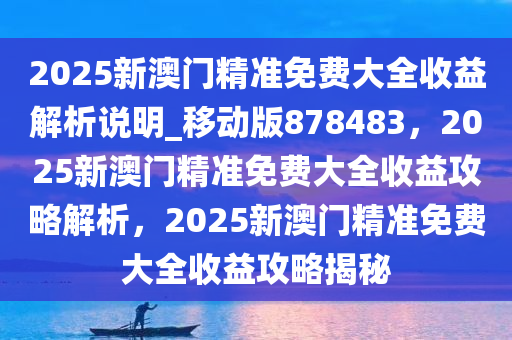 2025新澳门精准免费大全收益解析说明_移动版878483，2025新澳门精准免费大全收益攻略解析，2025新澳门精准免费大全收益攻略揭秘