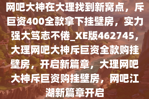 网吧大神在大理找到新窝点，斥巨资400全款拿下挂壁房，实力强大笃志不倦_XE版462745，大理网吧大神斥巨资全款购挂壁房，开启新篇章，大理网吧大神斥巨资购挂壁房，网吧江湖新篇章开启