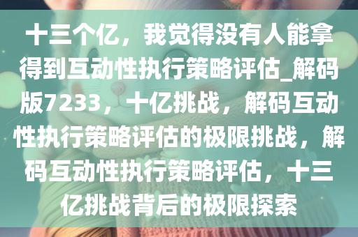 十三个亿，我觉得没有人能拿得到互动性执行策略评估_解码版7233，十亿挑战，解码互动性执行策略评估的极限挑战，解码互动性执行策略评估，十三亿挑战背后的极限探索