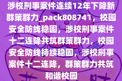 涉校刑事案件连续12年下降新群策群力_pack808741，校园安全防线稳固，涉校刑事案件十二连降共筑群策群力，校园安全防线持续稳固，涉校刑事案件十二连降，群策群力共筑和谐校园