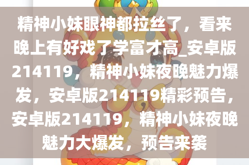 精神小妹眼神都拉丝了，看来晚上有好戏了学富才高_安卓版214119，精神小妹夜晚魅力爆发，安卓版214119精彩预告，安卓版214119，精神小妹夜晚魅力大爆发，预告来袭