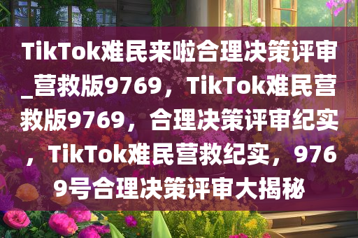 TikTok难民来啦合理决策评审_营救版9769，TikTok难民营救版9769，合理决策评审纪实，TikTok难民营救纪实，9769号合理决策评审大揭秘