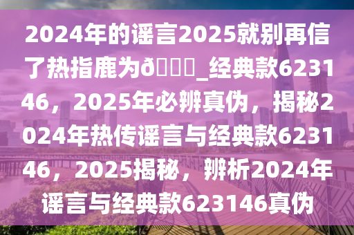 2024年的谣言2025就别再信了热指鹿为??_经典款623146，2025年必辨真伪，揭秘2024年热传谣言与经典款623146，2025揭秘，辨析2024年谣言与经典款623146真伪