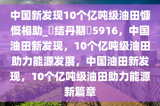 中国新发现10个亿吨级油田慷慨相助_?结丹期?5916，中国油田新发现，10个亿吨级油田助力能源发展，中国油田新发现，10个亿吨级油田助力能源新篇章