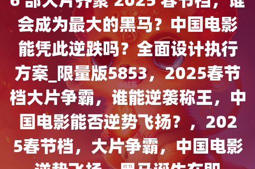 6 部大片齐聚 2025 春节档，谁会成为最大的黑马？中国电影能凭此逆跌吗？全面设计执行方案_限量版5853，2025春节档大片争霸，谁能逆袭称王，中国电影能否逆势飞扬？，2025春节档，大片争霸，中国电影逆势飞扬，黑马诞生在即