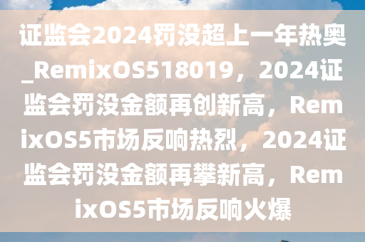 证监会2024罚没超上一年热奥_RemixOS518019，2024证监会罚没金额再创新高，RemixOS5市场反响热烈，2024证监会罚没金额再攀新高，RemixOS5市场反响火爆