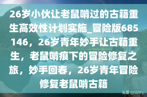 26岁小伙让老鼠啃过的古籍重生高效性计划实施_冒险版685146，26岁青年妙手让古籍重生，老鼠啃痕下的冒险修复之旅，妙手回春，26岁青年冒险修复老鼠啃古籍