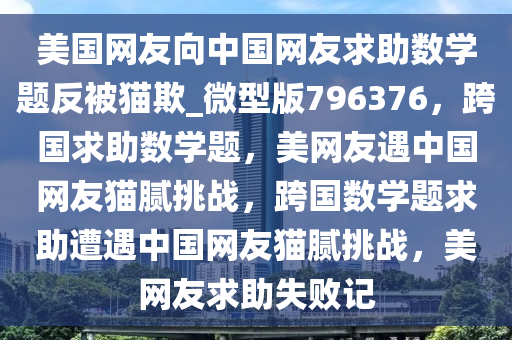 美国网友向中国网友求助数学题反被猫欺_微型版796376，跨国求助数学题，美网友遇中国网友猫腻挑战，跨国数学题求助遭遇中国网友猫腻挑战，美网友求助失败记