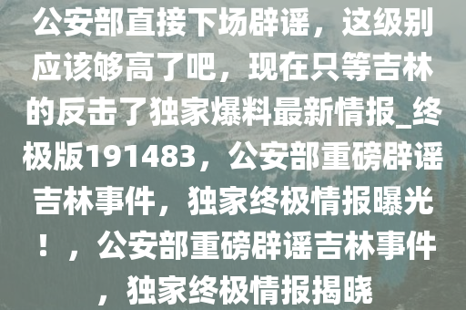 公安部直接下场辟谣，这级别应该够高了吧，现在只等吉林的反击了独家爆料最新情报_终极版191483，公安部重磅辟谣吉林事件，独家终极情报曝光！，公安部重磅辟谣吉林事件，独家终极情报揭晓