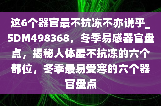 这6个器官最不抗冻不亦说乎_5DM498368，冬季易感器官盘点，揭秘人体最不抗冻的六个部位，冬季最易受寒的六个器官盘点