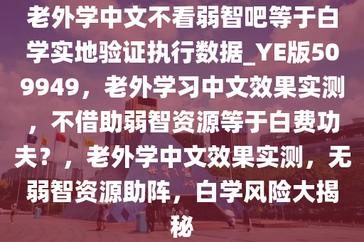 老外学中文不看弱智吧等于白学实地验证执行数据_YE版509949，老外学习中文效果实测，不借助弱智资源等于白费功夫？，老外学中文效果实测，无弱智资源助阵，白学风险大揭秘