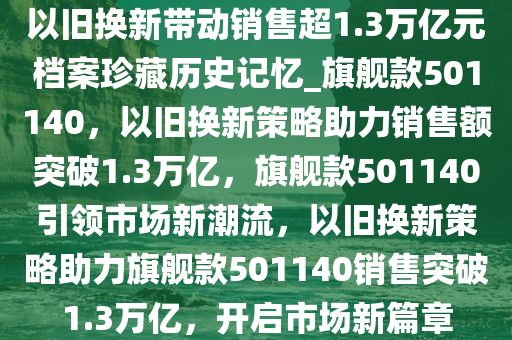 以旧换新带动销售超1.3万亿元档案珍藏历史记忆_旗舰款501140，以旧换新策略助力销售额突破1.3万亿，旗舰款501140引领市场新潮流，以旧换新策略助力旗舰款501140销售突破1.3万亿，开启市场新篇章