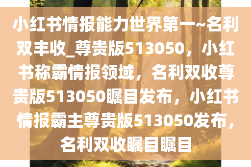 小红书情报能力世界第一~名利双丰收_尊贵版513050，小红书称霸情报领域，名利双收尊贵版513050瞩目发布，小红书情报霸主尊贵版513050发布，名利双收瞩目瞩目