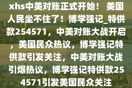 xhs中美对账正式开始！ 美国人民坐不住了！博学强记_特供款254571，中美对账大战开启，美国民众热议，博学强记特供款引发关注，中美对账大战引爆热议，博学强记特供款254571引发美国民众关注