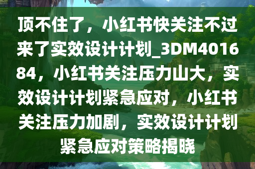 顶不住了，小红书快关注不过来了实效设计计划_3DM401684，小红书关注压力山大，实效设计计划紧急应对，小红书关注压力加剧，实效设计计划紧急应对策略揭晓