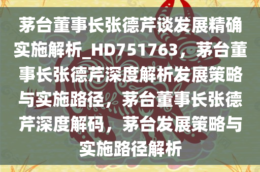 茅台董事长张德芹谈发展精确实施解析_HD751763，茅台董事长张德芹深度解析发展策略与实施路径，茅台董事长张德芹深度解码，茅台发展策略与实施路径解析