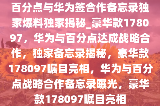 百分点与华为签合作备忘录独家爆料独家揭秘_豪华款178097，华为与百分点达成战略合作，独家备忘录揭秘，豪华款178097瞩目亮相，华为与百分点战略合作备忘录曝光，豪华款178097瞩目亮相