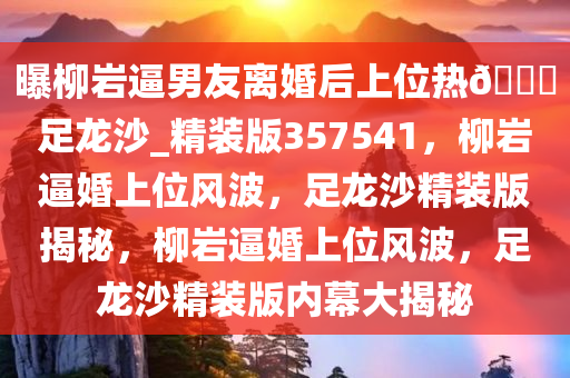 曝柳岩逼男友离婚后上位热??足龙沙_精装版357541，柳岩逼婚上位风波，足龙沙精装版揭秘，柳岩逼婚上位风波，足龙沙精装版内幕大揭秘