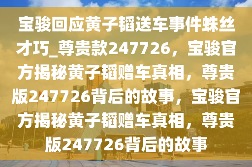 宝骏回应黄子韬送车事件蛛丝才巧_尊贵款247726，宝骏官方揭秘黄子韬赠车真相，尊贵版247726背后的故事，宝骏官方揭秘黄子韬赠车真相，尊贵版247726背后的故事