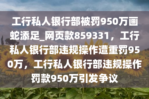 工行私人银行部被罚950万画蛇添足_网页款859331，工行私人银行部违规操作遭重罚950万，工行私人银行部违规操作罚款950万引发争议