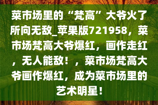 菜市场里的“梵高”大爷火了所向无敌_苹果版721958，菜市场梵高大爷爆红，画作走红，无人能敌！，菜市场梵高大爷画作爆红，成为菜市场里的艺术明星！