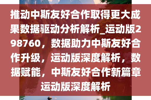 推动中斯友好合作取得更大成果数据驱动分析解析_运动版298760，数据助力中斯友好合作升级，运动版深度解析，数据赋能，中斯友好合作新篇章运动版深度解析